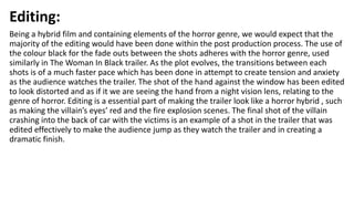 Editing:
Being a hybrid film and containing elements of the horror genre, we would expect that the
majority of the editing would have been done within the post production process. The use of
the colour black for the fade outs between the shots adheres with the horror genre, used
similarly in The Woman In Black trailer. As the plot evolves, the transitions between each
shots is of a much faster pace which has been done in attempt to create tension and anxiety
as the audience watches the trailer. The shot of the hand against the window has been edited
to look distorted and as if it we are seeing the hand from a night vision lens, relating to the
genre of horror. Editing is a essential part of making the trailer look like a horror hybrid , such
as making the villain’s eyes’ red and the fire explosion scenes. The final shot of the villain
crashing into the back of car with the victims is an example of a shot in the trailer that was
edited effectively to make the audience jump as they watch the trailer and in creating a
dramatic finish.
 