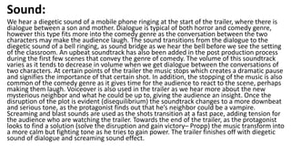 Sound:
We hear a diegetic sound of a mobile phone ringing at the start of the trailer, where there is
dialogue between a son and mother. Dialogue is typical of both horror and comedy genre,
however this type fits more into the comedy genre as the conversation between the two
characters may make the audience laugh. The sound transitions from the dialogue to the
diegetic sound of a bell ringing, as sound bridge as we hear the bell before we see the setting
of the classroom. An upbeat soundtrack has also been added in the post production process
during the first few scenes that convey the genre of comedy. The volume of this soundtrack
varies as it tends to decrease in volume when we get dialogue between the conversations of
two characters. At certain points of the trailer the music stops which creates a dramatic pause
and signifies the importance of that certain shot. In addition, the stopping of the music is also
common of the comedy genre as it gives time for the audience to react to the scene, perhaps
making them laugh. Voiceover is also used in the trailer as we hear more about the new
mysterious neighbor and what he could be up to, giving the audience an insight. Once the
disruption of the plot is evident (disequilibrium) the soundtrack changes to a more downbeat
and serious tone, as the protagonist finds out that he’s neighbor could be a vampire.
Screaming and blast sounds are used as the shots transition at a fast pace, adding tension for
the audience who are watching the trailer. Towards the end of the trailer, as the protagonist
looks to find a solution (solve the disruption and gain victory– Propp) the music transform into
a more calm but fighting tone as he tries to gain power. The trailer finishes off with diegetic
sound of dialogue and screaming sound effect.
 