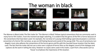 The woman in black
The Woman in Black trailer The film trailer for ‘The Woman in Black’ follows typical conventions that are commonly used in
many horror film trailers. From the moment we begin watching, it is evident that the genre of the film is horror because of
the conventions that have been used. For example, the narrative of a young child holding supernatural powers is common
convention of a horror film narrative, as we are left feeling feared and scared of the young child. The use of eerie/scary non
diegetic music also adheres the conventions of the horror genre and fits with the haunted house location that has been
used. The fact that the trailer did not use a voice over is typical of horror films as the diegetic sound of the dialogue and
captions do the work in telling the story. However no copies were used in this trailer, a part from a few words such as
‘house’ to emphasis the importance of this location.
 