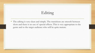 Editing
• The editing is very clean and simple. The transitions are smooth between
shots and there is no use of special effects. This is very appropriate to the
genre and to the target audience who will be quite mature.
 
