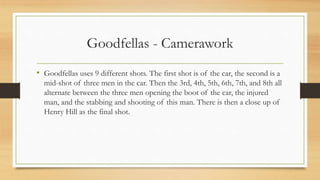 Goodfellas - Camerawork
• Goodfellas uses 9 different shots. The first shot is of the car, the second is a
mid-shot of three men in the car. Then the 3rd, 4th, 5th, 6th, 7th, and 8th all
alternate between the three men opening the boot of the car, the injured
man, and the stabbing and shooting of this man. There is then a close up of
Henry Hill as the final shot.
 