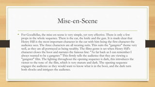 Mise-en-Scene
• For Goodfellas, the mise-en-scene is very simple, yet very effective. There is only a few
props in the whole sequence. There is the car, the knife and the gun. It is made clear that
Henry Hill is the most important character in the car with him being the first character the
audience sees. The three characters are all wearing suits. This suits the "gangster" theme very
well, as they are all portrayed as being wealthy. The films genre is set when Henry Hill's
character closes the boot and narrates the famous line: "As far back as I can remember I
always wanted to be a gangster." This firmly tells the audience that they are viewing a
"gangster" film. The lighting throughout the opening sequence is dark, this introduces the
viewer to the tone of the film, which is very mature and dark. The opening sequence
engages the audience as they would want to know what is in the boot, and the dark turn
both shocks and intrigues the audience.
 