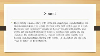 Sound
• The opening sequence starts with some non-diegetic car sound effects as the
opening credits play. This is very effective as the next shot is a car on a road.
The sound then turns purely diegetic as the only sounds until near the end
are the car, the man thumping on the roof, the characters talking and the
sounds of the knife and gunshots. Then as the boot slams shut the non-
diegetic sound resurfaces, starting with Henry Hill's narration and the song
"Rags to riches" by Tony Bennett.
 