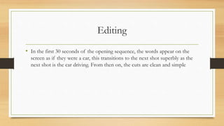 Editing
• In the first 30 seconds of the opening sequence, the words appear on the
screen as if they were a car, this transitions to the next shot superbly as the
next shot is the car driving. From then on, the cuts are clean and simple
 