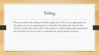 Titling
• The font used in the titling is a bold, simple text. This is very appropriate to
the genre as it is not supernatural or futuristic, but plain and clear for the
viewer to read. The text is all in white against a white background, apart from
the end when the text is red to symbolise the recent death onscreen.
 