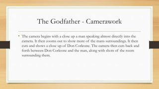 The Godfather - Camerawork
• The camera begins with a close up a man speaking almost directly into the
camera. It then zooms out to show more of the mans surroundings. It then
cuts and shows a close up of Don Corleone. The camera then cuts back and
forth between Don Corleone and the man, along with shots of the room
surrounding them.
 