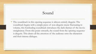 Sound
• The soundtrack in this opening sequence is almost entirely diegetic. The
soundtrack begins with a simple piece of non-diegetic music fluctuating in
volume, this foreboding soundtrack introduces the dark themes of the movie
straightaway. From this point onwards, the sound from the opening sequence
is diegetic. This draws all the attention of the audience onto the characters
and their intense dialogue.
 