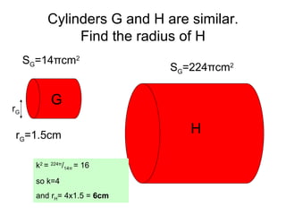 Cylinders G and H are similar. Find the radius of H S G =14 π cm 2 S G =224 π cm 2 G H r G r G =1.5cm k 2  =  224 π / 14 π   = 16 so k=4 and r H = 4x1.5 =  6cm 