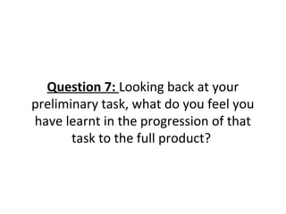 Question 7: Looking back at your
preliminary task, what do you feel you
have learnt in the progression of that
task to the full product?
 