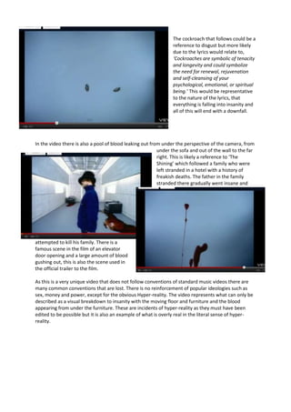 The cockroach that follows could be a
                                                                reference to disgust but more likely
                                                                due to the lyrics would relate to,
                                                                ‘Cockroaches are symbolic of tenacity
                                                                and longevity and could symbolize
                                                                the need for renewal, rejuvenation
                                                                and self-cleansing of your
                                                                psychological, emotional, or spiritual
                                                                being.’ This would be representative
                                                                to the nature of the lyrics, that
                                                                everything is falling into insanity and
                                                                all of this will end with a downfall.




In the video there is also a pool of blood leaking out from under the perspective of the camera, from
                                                          under the sofa and out of the wall to the far
                                                          right. This is likely a reference to ‘The
                                                          Shining’ which followed a family who were
                                                          left stranded in a hotel with a history of
                                                          freakish deaths. The father in the family
                                                          stranded there gradually went insane and




attempted to kill his family. There is a
famous scene in the film of an elevator
door opening and a large amount of blood
gushing out, this is also the scene used in
the official trailer to the film.

As this is a very unique video that does not follow conventions of standard music videos there are
many common conventions that are lost. There is no reinforcement of popular ideologies such as
sex, money and power, except for the obvious Hyper-reality. The video represents what can only be
described as a visual breakdown to insanity with the moving floor and furniture and the blood
appearing from under the furniture. These are incidents of hyper-reality as they must have been
edited to be possible but it is also an example of what is overly real in the literal sense of hyper-
reality.
 