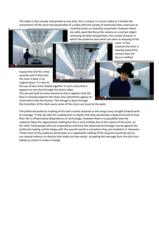 The video is also visually interpreted as one shot, this is unique in a music video as it breaks the
conventions of the more fast paced edits of a video with the variety of continuity edits used such as
                                            matched action or matched movement. However there
                                            are edits used that focus the camera on a certain object
                                            removing all other perspectives, this creates illusions in
                                            which the audience sees what can seem as warping of the
                                                                                    room. In this
                                                                                    instance the chair is
                                                                                    moving toward the
                                                                                    camera then the
                                                                                    focus is shifted



toward the bird for a few
seconds and in that time
the chair is back in its
original place. It is due to
the use of two shots edited together in such a way that it
appears as one shot through the entire video.
The set was built to move around so that it appears that the
floor is moving however the chairs also sometimes appear to
move which aids the illusion. This though is done through
the transition of the shots were some of the chairs are stuck to the walls.

The preferred audience reading of this text is easily attained as the song is very straight forward with
its message. If they do take this reading then it implies that they would take a deep hard look at how
their life is influenced by dependency on technology. However there is a possibility that the
audience takes the oppositional reading but this is very unlikely due to the nature of the lyrics, on
the other hand people who are materialistic and have the advanced technology may be against the
preferred reading and be happy with the way the world is and where they are headed in it. However,
I think most of the audience would take on a negotiated reading of the song this would be due to
our natural reliance on devices that make our lives easier, accepting the message from the lyrics but
taking no action to make a change.
 