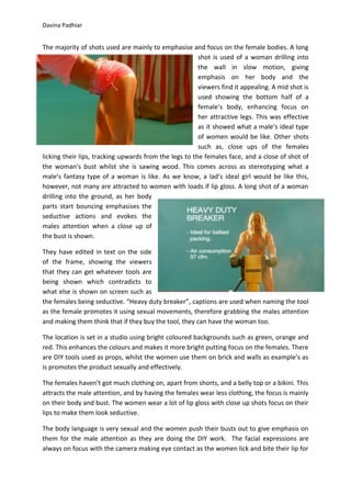 Davina Padhiar


The majority of shots used are mainly to emphasise and focus on the female bodies. A long
                                                        shot is used of a woman drilling into
                                                        the wall in slow motion, giving
                                                        emphasis on her body and the
                                                        viewers find it appealing. A mid shot is
                                                        used showing the bottom half of a
                                                        female’s body, enhancing focus on
                                                        her attractive legs. This was effective
                                                        as it showed what a male’s ideal type
                                                        of women would be like. Other shots
                                                        such as, close ups of the females
licking their lips, tracking upwards from the legs to the females face, and a close of shot of
the woman’s bust whilst she is sawing wood. This comes across as stereotyping what a
male’s fantasy type of a woman is like. As we know, a lad’s ideal girl would be like this,
however, not many are attracted to women with loads if lip gloss. A long shot of a woman
drilling into the ground, as her body
parts start bouncing emphasises the
seductive actions and evokes the
males attention when a close up of
the bust is shown.

They have edited in text on the side
of the frame, showing the viewers
that they can get whatever tools are
being shown which contradicts to
what else is shown on screen such as
the females being seductive. “Heavy duty breaker”, captions are used when naming the tool
as the female promotes it using sexual movements, therefore grabbing the males attention
and making them think that if they buy the tool, they can have the woman too.

The location is set in a studio using bright coloured backgrounds such as green, orange and
red. This enhances the colours and makes it more bright putting focus on the females. There
are DIY tools used as props, whilst the women use them on brick and walls as example’s as
is promotes the product sexually and effectively.

The females haven’t got much clothing on, apart from shorts, and a belly top or a bikini. This
attracts the male attention, and by having the females wear less clothing, the focus is mainly
on their body and bust. The women wear a lot of lip gloss with close up shots focus on their
lips to make them look seductive.

The body language is very sexual and the women push their busts out to give emphasis on
them for the male attention as they are doing the DIY work. The facial expressions are
always on focus with the camera making eye contact as the women lick and bite their lip for
 