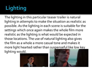 The lighting in this particular teaser trailer is natural
lighting in attempts to make the situation as realistic as
possible. As the lighting in each scene is suitable for the
settings which once again makes the whole film more
realistic as the lighting is what would be expected in
those locations.The use of natural lighting also gives
the film as a whole a more casual tone and makes it
more light hearted rather than suspenseful like low key
lighting would.
 