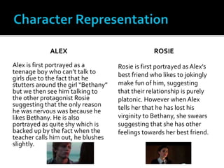 ALEX
Alex is first portrayed as a
teenage boy who can’t talk to
girls due to the fact that he
stutters around the girl “Bethany”
but we then see him talking to
the other protagonist Rosie
suggesting that the only reason
he was nervous was because he
likes Bethany. He is also
portrayed as quite shy which is
backed up by the fact when the
teacher calls him out, he blushes
slightly.
ROSIE
Rosie is first portrayed as Alex’s
best friend who likes to jokingly
make fun of him, suggesting
that their relationship is purely
platonic. However when Alex
tells her that he has lost his
virginity to Bethany, she swears
suggesting that she has other
feelings towards her best friend.
 