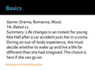 Genre: Drama, Romance, Music
TA: Rated 12
Summery: Life changes in an instant for young
Mia Hall after a car accident puts her in a coma.
During an out-of-body experience, she must
decide whether to wake up and live a life far
different than she had imagined.The choice is
hers if she can go on.
http://www.imdb.com/title/tt1355630/
 