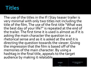 The use of the titles in the If I Stay teaser trailer is
very minimal with only two titles not including the
title of the film.The use of the first title “What was
the best day of your life?” is repeated at the end of
the trailer.The first time it is used is almost as if it is
asking the main character the question in a
rhetorical sense and as it is asked at the end it is
directing the question towards the viewer. Giving
the impression that the film is based off of the
memories of the main character. By using a
hashtag in the final title, appeals to the target
audience by making it relatable.
 