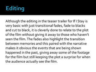 Although the editing in the teaser trailer for If I Stay is
very basic with just transitional fades, fade to blacks
and cut to black, it is cleverly done to relate to the plot
of the film without giving it away to those who haven’t
seen the film.The fades also highlight the transition
between memories and this paired with the narrative
makes it obvious the events that are being shown
happened in the past, giving away some of the footage
for the film but still keeping the plot a surprise for when
the audience actually see the film.
 