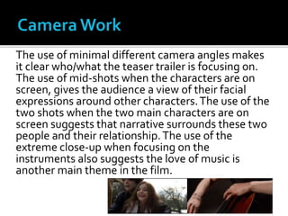 The use of minimal different camera angles makes
it clear who/what the teaser trailer is focusing on.
The use of mid-shots when the characters are on
screen, gives the audience a view of their facial
expressions around other characters.The use of the
two shots when the two main characters are on
screen suggests that narrative surrounds these two
people and their relationship.The use of the
extreme close-up when focusing on the
instruments also suggests the love of music is
another main theme in the film.
 
