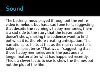 The backing music played throughout the entire
video is melodic but has a sad tone to it, suggesting
that despite the seemingly happy memories, there
is a sad side to the story that the teaser trailer
doesn’t show, making the audience want to find
out what it is, therefore creating anticipation.The
narration also hints at this as the main character is
talking in past tense “That was…”suggesting that
those happy memories are in the past and no
longer matter after what has happened recently.
This is a clever tactic to use to show the themes but
not the plot of the film.
 