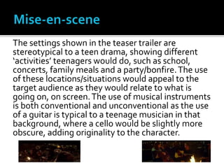 The settings shown in the teaser trailer are
stereotypical to a teen drama, showing different
‘activities’ teenagers would do, such as school,
concerts, family meals and a party/bonfire.The use
of these locations/situations would appeal to the
target audience as they would relate to what is
going on, on screen.The use of musical instruments
is both conventional and unconventional as the use
of a guitar is typical to a teenage musician in that
background, where a cello would be slightly more
obscure, adding originality to the character.
 