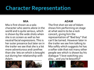 MIA
Mia is first shown as a solo
character who seems alone in the
world and is quite serious, which
is shown by the wide shots when
she is on screen as well as her
neutral facial expressions.This is
her outer presence but later on in
the trailer we see that she is a lot
more adventurous and carefree
than she lets on which is brought
out during her relationship with
Adam.
ADAM
The first shot we see of Adam
shows him performing on stage
at what seems to be a rock
concert, giving him the
representation of “Bad boy” that
can’t be tamed. However later in
the trailer we see him talking to
Mia softly which suggests he has
a softer side that not many other
people see which is shown by his
dialogue “I love watching you
play… and you’re beautiful”
 