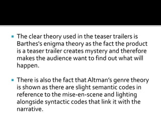  The clear theory used in the teaser trailers is
Barthes's enigma theory as the fact the product
is a teaser trailer creates mystery and therefore
makes the audience want to find out what will
happen.
 There is also the fact that Altman’s genre theory
is shown as there are slight semantic codes in
reference to the mise-en-scene and lighting
alongside syntactic codes that link it with the
narrative.
 