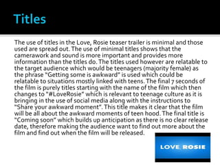 The use of titles in the Love, Rosie teaser trailer is minimal and those
used are spread out.The use of minimal titles shows that the
camerawork and sound is more important and provides more
information than the titles do.The titles used however are relatable to
the target audience which would be teenagers (majority female) as
the phrase “Getting some is awkward” is used which could be
relatable to situations mostly linked with teens.The final 7 seconds of
the film is purely titles starting with the name of the film which then
changes to “#LoveRosie” which is relevant to teenage culture as it is
bringing in the use of social media along with the instructions to
“Share your awkward moment”.This title makes it clear that the film
will be all about the awkward moments of teen hood.The final title is
“Coming soon” which builds up anticipation as there is no clear release
date, therefore making the audience want to find out more about the
film and find out when the film will be released.
 
