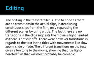 The editing in the teaser trailer is little to none as there
are no transitions in the actual clips, instead using
continuous clips from the film, only separating the
different scenes by using a title.The fact there are no
transitions in the clips suggests the movie is light hearted
as there is not cut offs.There were however transitions in
regards to the text in the titles with movements like slow
zoom, slide or fade.The different transitions on the text
gives a fun tone to the movie, showing that it is light-
hearted film that will most probably be comedic.
 