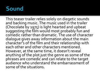 This teaser trailer relies solely on diegetic sounds
and backing music.The music used in the trailer
(Chocolate by 1975) is light hearted and upbeat
suggesting the film would most probably fun and
comedic rather than dramatic.The use of character
dialogue gives away information about the main
character’s of the film and their relationship with
each other and other characters mentioned.
However, at the same time, it doesn’t reveal
anything of the plot just the genre as some of the
phrases are comedic and can relate to the target
audience who understand the embarrassment of
some of the situations.
 