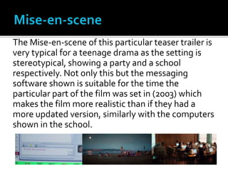 The Mise-en-scene of this particular teaser trailer is
very typical for a teenage drama as the setting is
stereotypical, showing a party and a school
respectively. Not only this but the messaging
software shown is suitable for the time the
particular part of the film was set in (2003) which
makes the film more realistic than if they had a
more updated version, similarly with the computers
shown in the school.
 