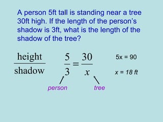 A person 5ft tall is standing near a tree 30ft high. If the length of the person’s shadow is 3ft, what is the length of the shadow of the tree? person tree 5x = 90 x = 18 ft 