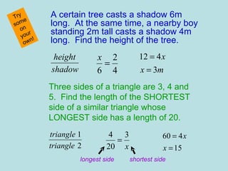 A certain tree casts a shadow 6m long.  At the same time, a nearby boy standing 2m tall casts a shadow 4m long.  Find the height of the tree. Try some on your own! Three sides of a triangle are 3, 4 and 5.  Find the length of the SHORTEST side of a similar triangle whose LONGEST side has a length of 20. longest side shortest side 