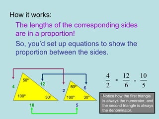 How it works: The lengths of the corresponding sides are in a proportion! So, you’d set up equations to show the proportion between the sides. 4 10 12 2 6 5 = = * Notice how the first triangle is always the numerator, and the second triangle is always the denominator. 50º 50º 100º 100º 30º 30º 