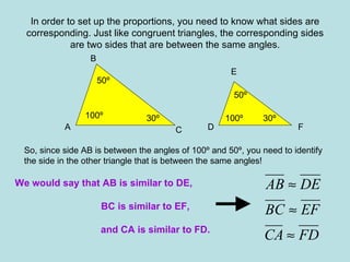 In order to set up the proportions, you need to know what sides are corresponding. Just like congruent triangles, the corresponding sides are two sides that are between the same angles. 50º 50º 100º 100º 30º 30º A B C D E F So, since side AB is between the angles of 100º and 50º, you need to identify the side in the other triangle that is between the same angles! We would say that AB is similar to DE,     BC is similar to EF, and CA is similar to FD. 