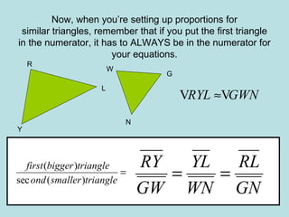 Now, when you’re setting up proportions for similar triangles, remember that if you put the first triangle in the numerator, it has to ALWAYS be in the numerator for your equations. G W Y N R L 