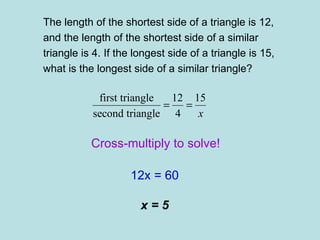 The length of the shortest side of a triangle is 12,  and the length of the shortest side of a similar triangle is 4. If the longest side of a triangle is 15, what is the longest side of a similar triangle? Cross-multiply to solve! 12x = 60 x = 5 
