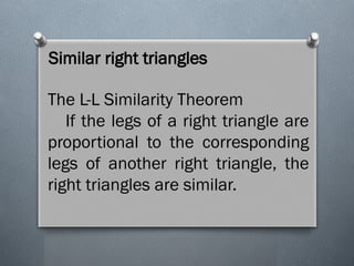 Similar right triangles
The L-L Similarity Theorem
If the legs of a right triangle are
proportional to the corresponding
legs of another right triangle, the
right triangles are similar.
 
