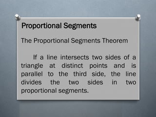 Proportional Segments
The Proportional Segments Theorem
If a line intersects two sides of a
triangle at distinct points and is
parallel to the third side, the line
divides the two sides in two
proportional segments.
 