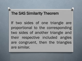 The SAS Similarity Theorem
If two sides of one triangle are
proportional to the corresponding
two sides of another triangle and
their respective included angles
are congruent, then the triangles
are similar.
 