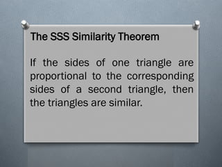 The SSS Similarity Theorem
If the sides of one triangle are
proportional to the corresponding
sides of a second triangle, then
the triangles are similar.
 