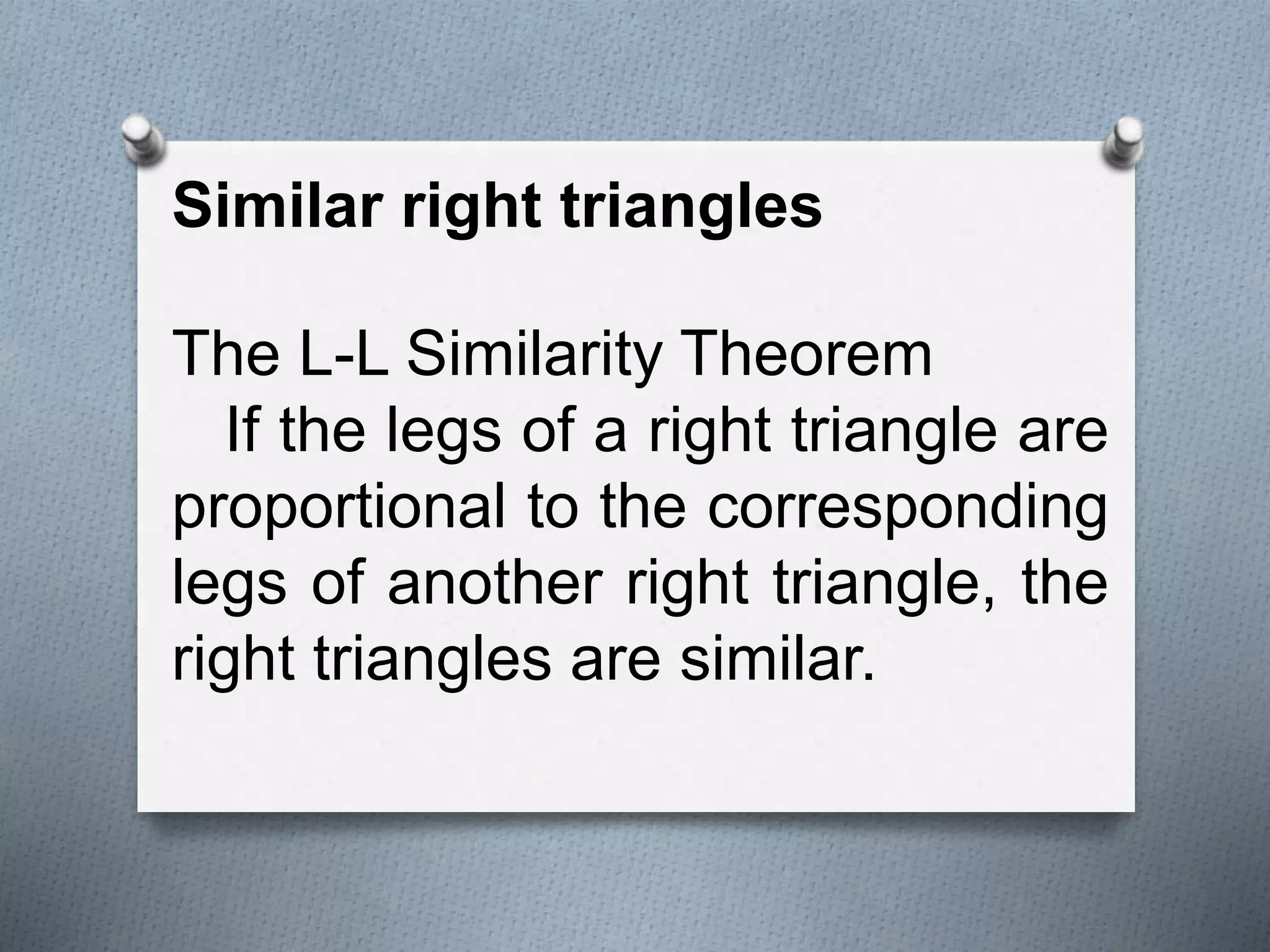 Similar right triangles
The L-L Similarity Theorem
If the legs of a right triangle are
proportional to the corresponding
legs of another right triangle, the
right triangles are similar.
 