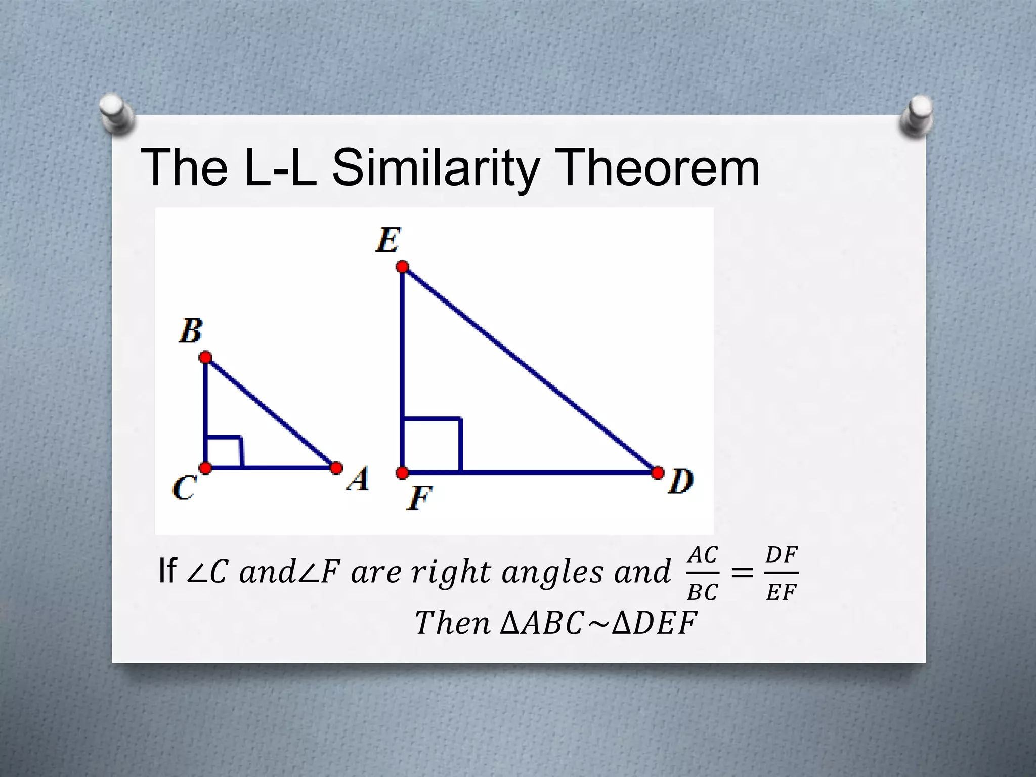 The L-L Similarity Theorem
If ∠𝐶 𝑎𝑛𝑑∠𝐹 𝑎𝑟𝑒 𝑟𝑖𝑔ℎ𝑡 𝑎𝑛𝑔𝑙𝑒𝑠 𝑎𝑛𝑑
𝐴𝐶
𝐵𝐶
=
𝐷𝐹
𝐸𝐹
𝑇ℎ𝑒𝑛 ∆𝐴𝐵𝐶~∆𝐷𝐸𝐹
 