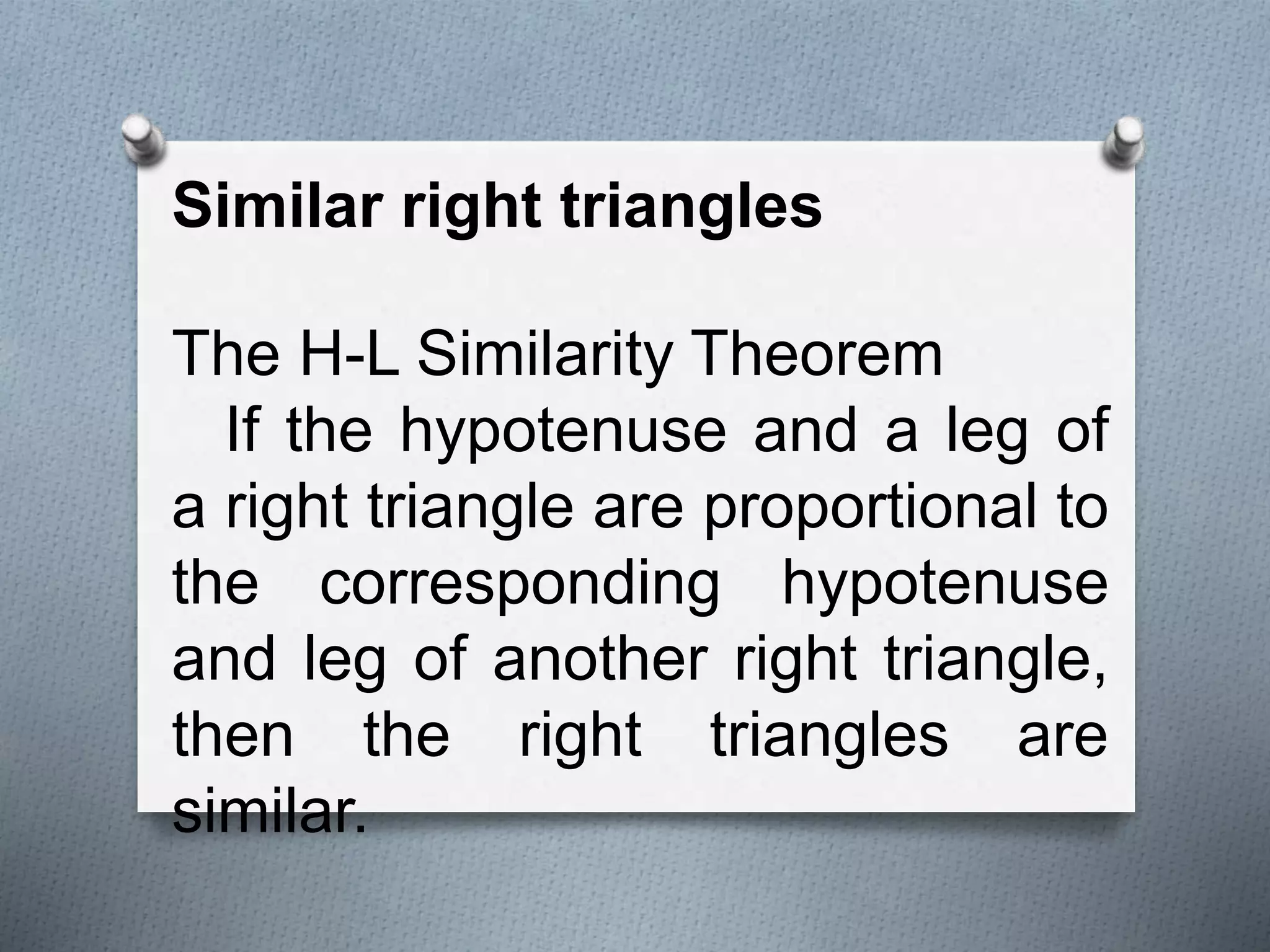 Similar right triangles
The H-L Similarity Theorem
If the hypotenuse and a leg of
a right triangle are proportional to
the corresponding hypotenuse
and leg of another right triangle,
then the right triangles are
similar.
 