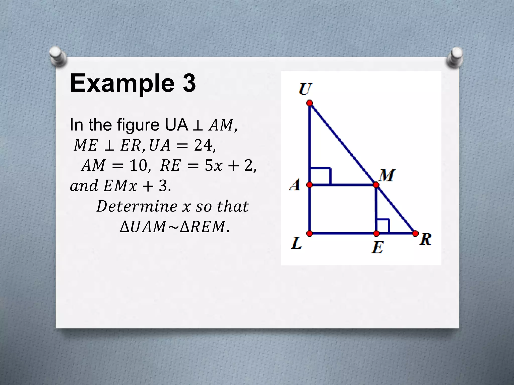 Example 3
In the figure UA ⊥ 𝐴𝑀,
𝑀𝐸 ⊥ 𝐸𝑅, 𝑈𝐴 = 24,
𝐴𝑀 = 10, 𝑅𝐸 = 5𝑥 + 2,
𝑎𝑛𝑑 𝐸𝑀𝑥 + 3.
𝐷𝑒𝑡𝑒𝑟𝑚𝑖𝑛𝑒 𝑥 𝑠𝑜 𝑡ℎ𝑎𝑡
∆𝑈𝐴𝑀~∆𝑅𝐸𝑀.
 