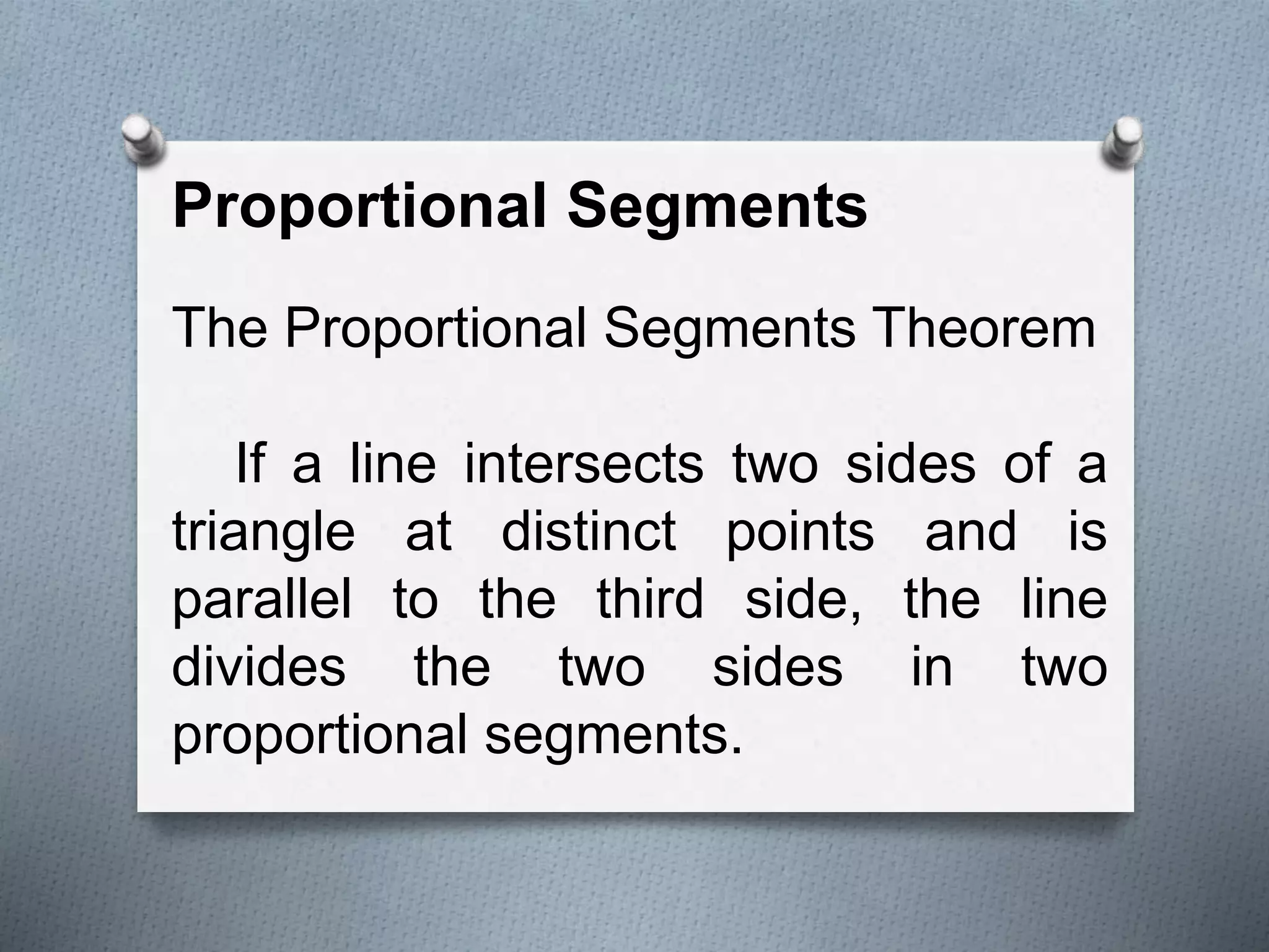 Proportional Segments
The Proportional Segments Theorem
If a line intersects two sides of a
triangle at distinct points and is
parallel to the third side, the line
divides the two sides in two
proportional segments.
 