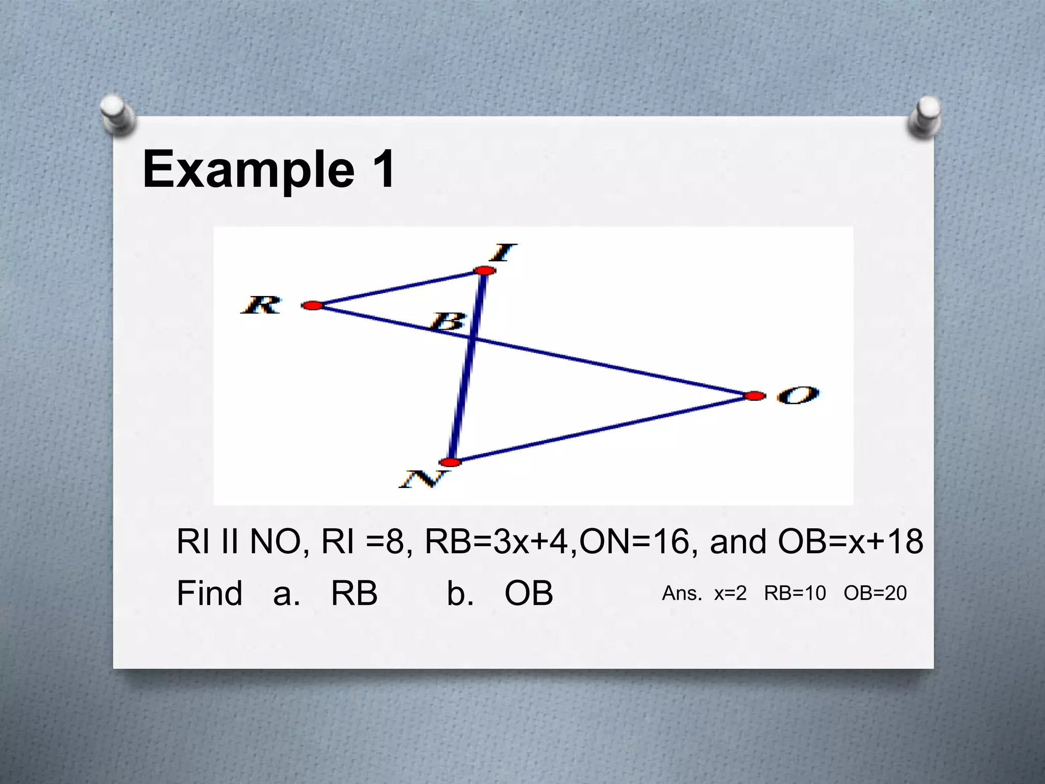 Example 1
RI II NO, RI =8, RB=3x+4,ON=16, and OB=x+18
Find a. RB b. OB Ans. x=2 RB=10 OB=20
 
