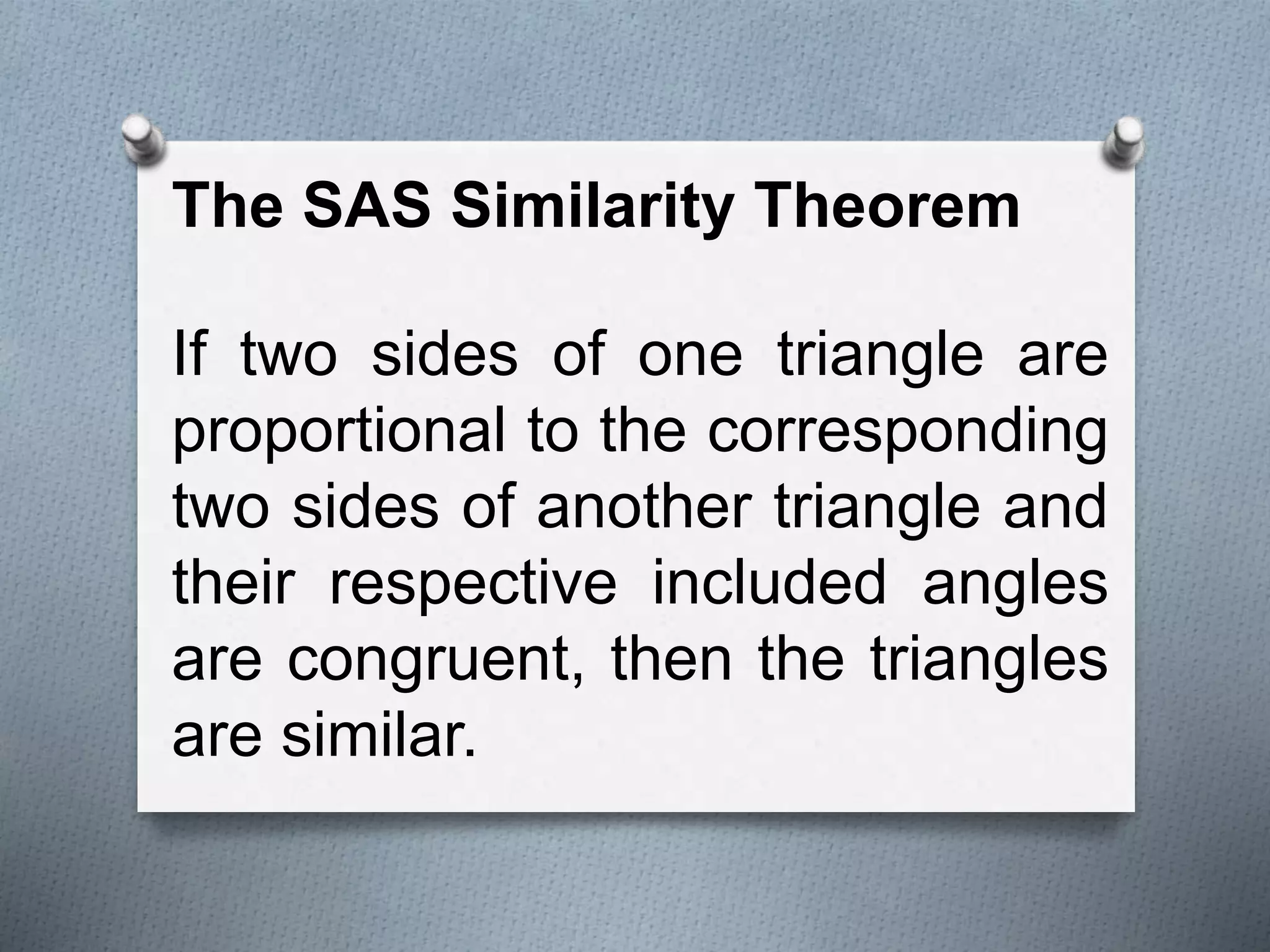 The SAS Similarity Theorem
If two sides of one triangle are
proportional to the corresponding
two sides of another triangle and
their respective included angles
are congruent, then the triangles
are similar.
 