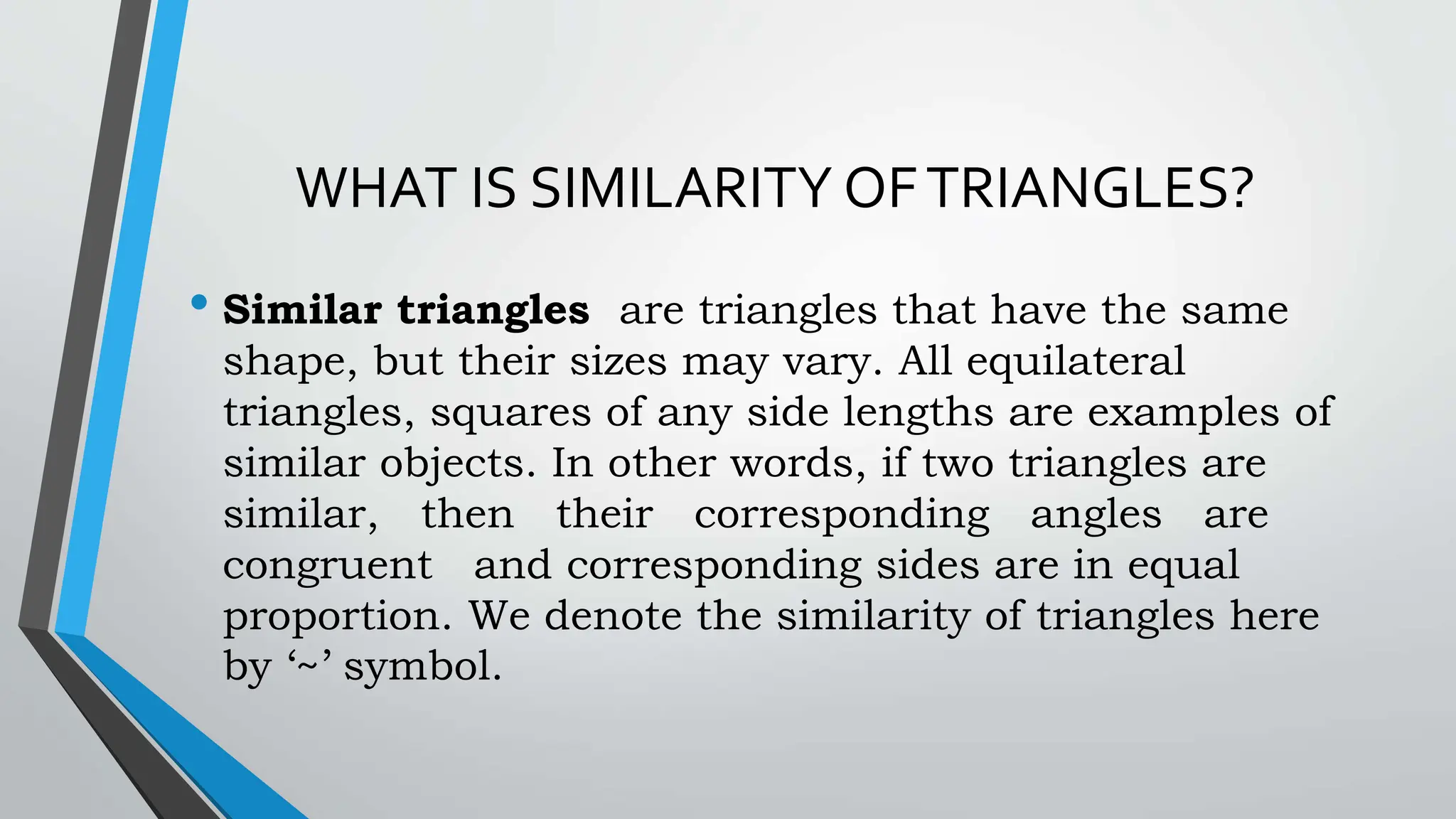 WHAT IS SIMILARITY OFTRIANGLES?
• Similar triangles are triangles that have the same
shape, but their sizes may vary. All equilateral
triangles, squares of any side lengths are examples of
similar objects. In other words, if two triangles are
similar, then their corresponding angles are
congruent and corresponding sides are in equal
proportion. We denote the similarity of triangles here
by ‘~’ symbol.
 