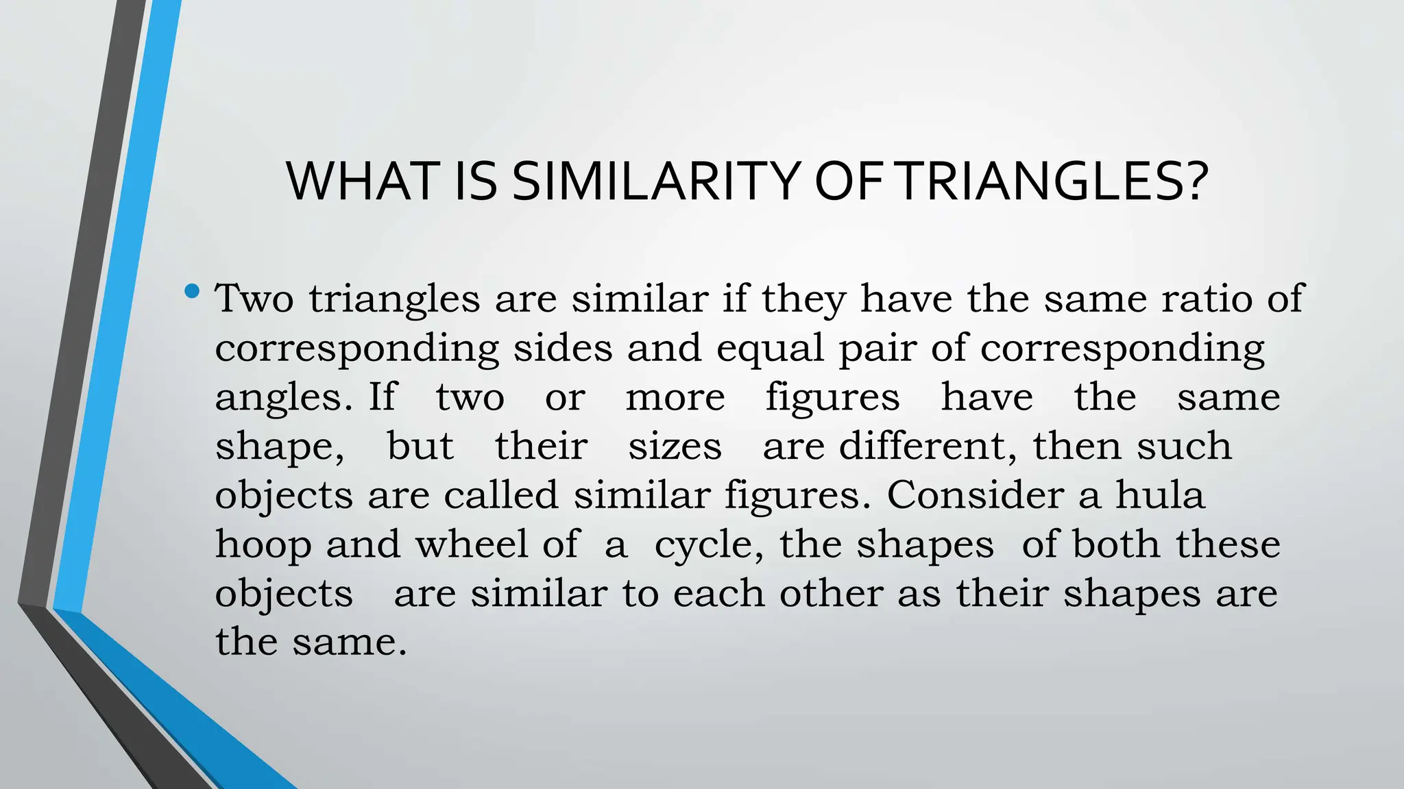 WHAT IS SIMILARITY OFTRIANGLES?
• Two triangles are similar if they have the same ratio of
corresponding sides and equal pair of corresponding
angles. If two or more figures have the same
shape, but their sizes are different, then such
objects are called similar figures. Consider a hula
hoop and wheel of a cycle, the shapes of both these
objects are similar to each other as their shapes are
the same.
 