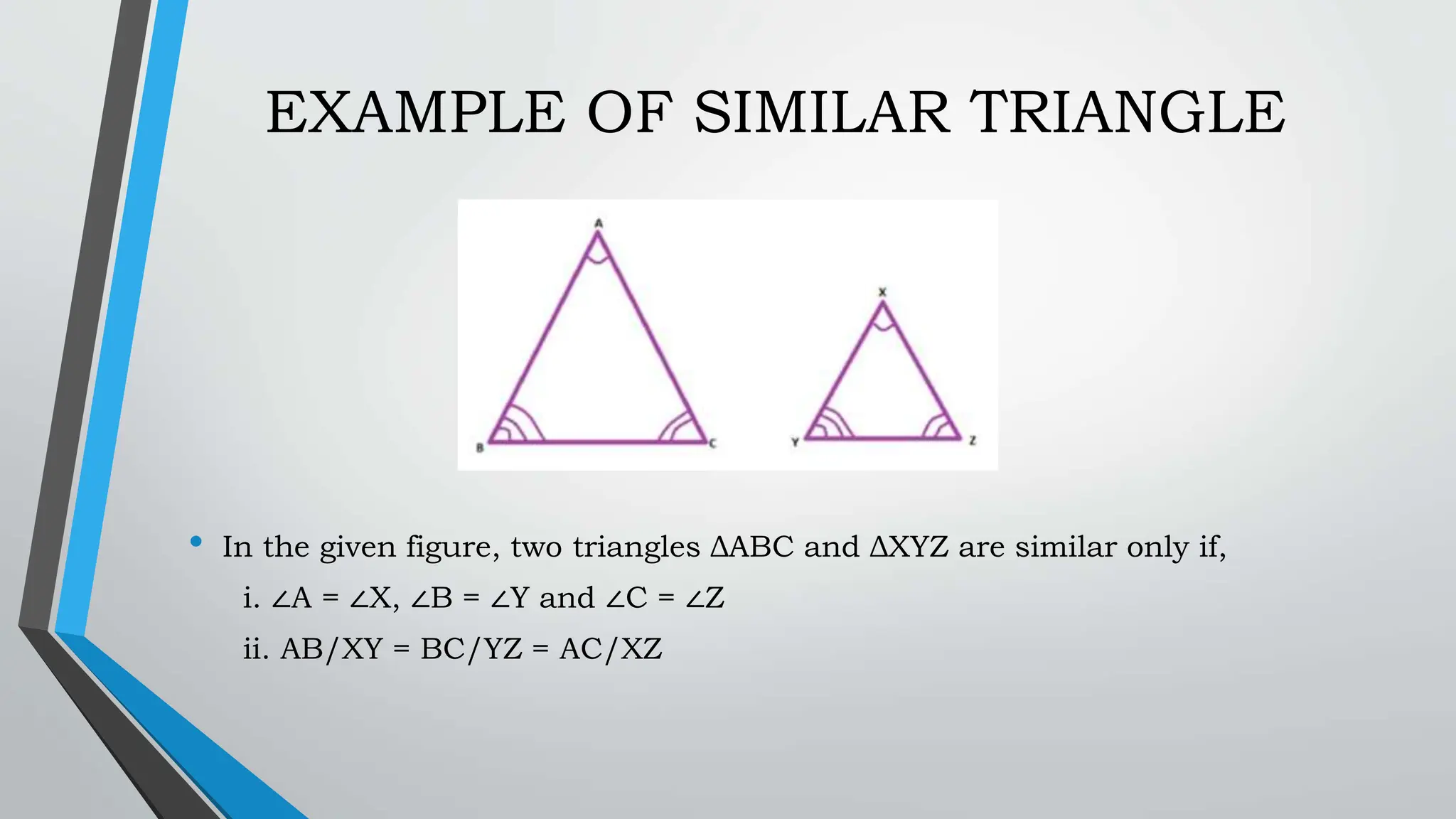 EXAMPLE OF SIMILAR TRIANGLE
• In the given figure, two triangles ΔABC and ΔXYZ are similar only if,
i. ∠A = ∠X, ∠B = ∠Y and ∠C = ∠Z
ii. AB/XY = BC/YZ = AC/XZ
 